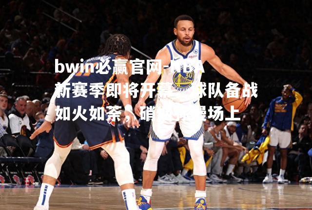 NBA新赛季即将开幕，球队备战如火如荼，硝烟弥漫场上