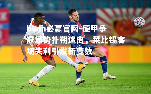 德甲争冠局势扑朔迷离，莱比锡客场失利引发新变数