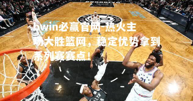 热火主场大胜篮网，稳定优势拿到系列赛赛点！