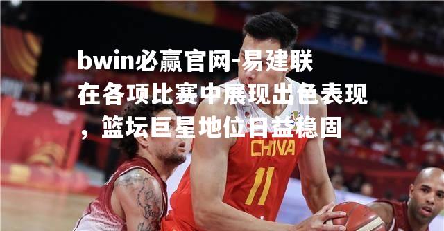 易建联在各项比赛中展现出色表现，篮坛巨星地位日益稳固