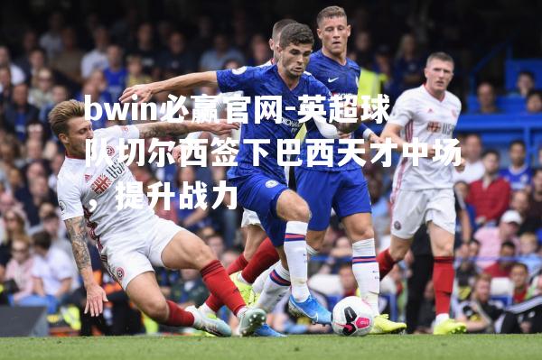 英超球队切尔西签下巴西天才中场，提升战力