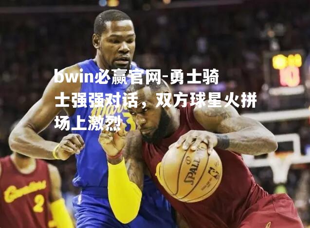 勇士骑士强强对话，双方球星火拼场上激烈