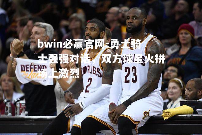 勇士骑士强强对话，双方球星火拼场上激烈