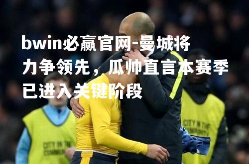 曼城将力争领先，瓜帅直言本赛季已进入关键阶段