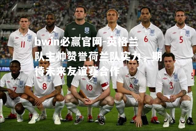英格兰队主帅赞誉荷兰队实力，期待未来友谊赛合作
