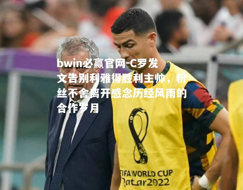 C罗发文告别利雅得胜利主帅，粉丝不舍离开感念历经风雨的合作岁月