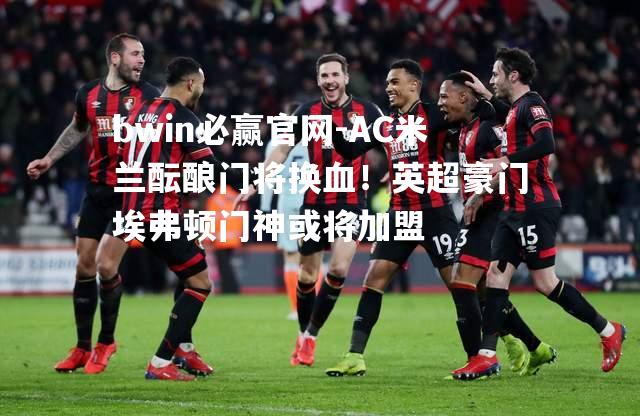 AC米兰酝酿门将换血！英超豪门埃弗顿门神或将加盟