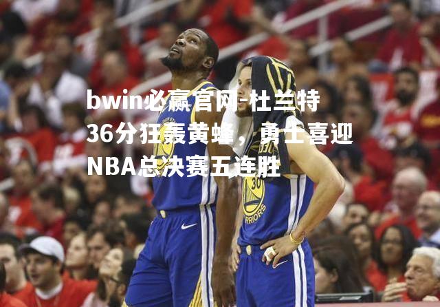 杜兰特36分狂轰黄蜂，勇士喜迎NBA总决赛五连胜