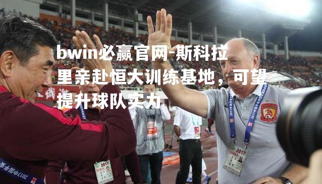 斯科拉里亲赴恒大训练基地，可望提升球队实力