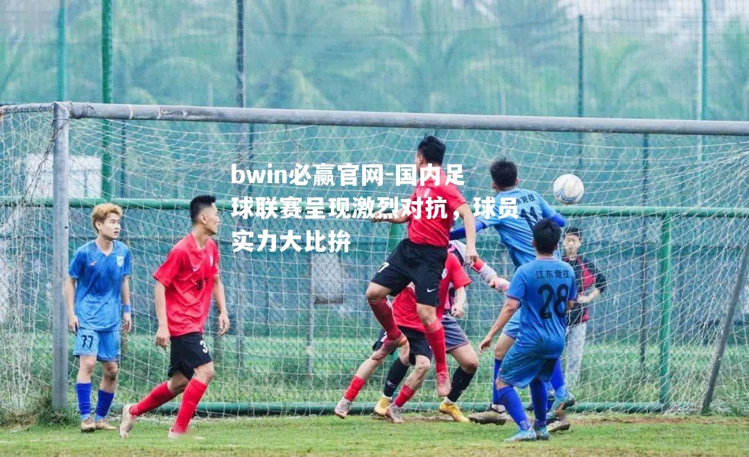 国内足球联赛呈现激烈对抗，球员实力大比拚