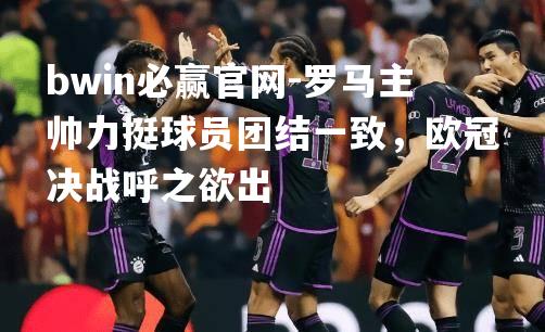 罗马主帅力挺球员团结一致，欧冠决战呼之欲出