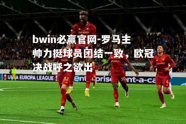 罗马主帅力挺球员团结一致，欧冠决战呼之欲出