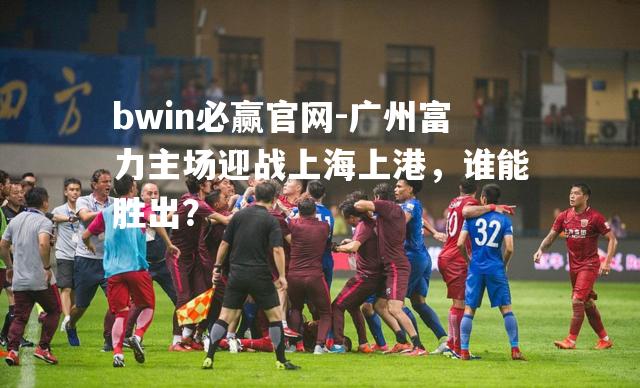 广州富力主场迎战上海上港，谁能胜出？