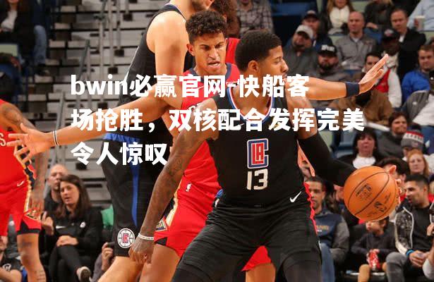 快船客场抢胜，双核配合发挥完美令人惊叹