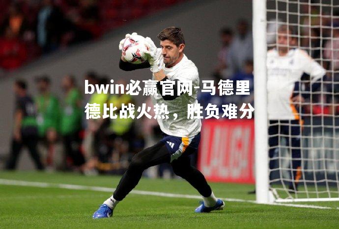 马德里德比战火热，胜负难分