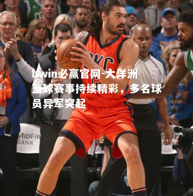 大洋洲篮球赛事持续精彩，多名球员异军突起